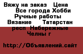 Вяжу на заказ › Цена ­ 800 - Все города Хобби. Ручные работы » Вязание   . Татарстан респ.,Набережные Челны г.